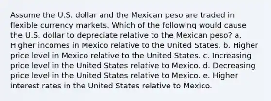 Assume the U.S. dollar and the Mexican peso are traded in flexible currency markets. Which of the following would cause the U.S. dollar to depreciate relative to the Mexican peso? a. Higher incomes in Mexico relative to the United States. b. Higher price level in Mexico relative to the United States. c. Increasing price level in the United States relative to Mexico. d. Decreasing price level in the United States relative to Mexico. e. Higher interest rates in the United States relative to Mexico.