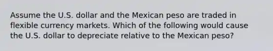 Assume the U.S. dollar and the Mexican peso are traded in flexible currency markets. Which of the following would cause the U.S. dollar to depreciate relative to the Mexican peso?