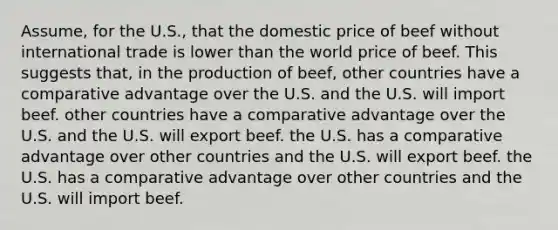 Assume, for the U.S., that the domestic price of beef without international trade is lower than the world price of beef. This suggests that, in the production of beef, other countries have a comparative advantage over the U.S. and the U.S. will import beef. other countries have a comparative advantage over the U.S. and the U.S. will export beef. the U.S. has a comparative advantage over other countries and the U.S. will export beef. the U.S. has a comparative advantage over other countries and the U.S. will import beef.