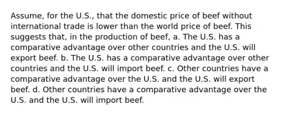 Assume, for the U.S., that the domestic price of beef without international trade is lower than the world price of beef. This suggests that, in the production of beef, a. The U.S. has a comparative advantage over other countries and the U.S. will export beef. b. The U.S. has a comparative advantage over other countries and the U.S. will import beef. c. Other countries have a comparative advantage over the U.S. and the U.S. will export beef. d. Other countries have a comparative advantage over the U.S. and the U.S. will import beef.