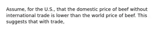 Assume, for the U.S., that the domestic price of beef without international trade is lower than the world price of beef. This suggests that with trade,