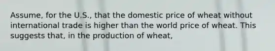 Assume, for the U.S., that the domestic price of wheat without international trade is higher than the world price of wheat. This suggests that, in the production of wheat,