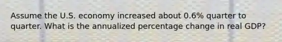 Assume the U.S. economy increased about 0.6% quarter to quarter. What is the annualized percentage change in real GDP?