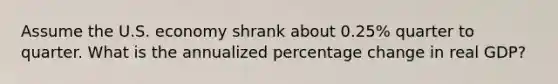 Assume the U.S. economy shrank about 0.25% quarter to quarter. What is the annualized percentage change in real GDP?