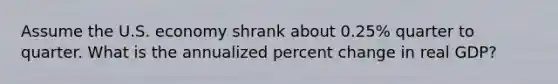 Assume the U.S. economy shrank about 0.25% quarter to quarter. What is the annualized percent change in real GDP?