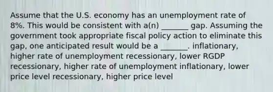 Assume that the U.S. economy has an unemployment rate of 8%. This would be consistent with a(n) _______ gap. Assuming the government took appropriate fiscal policy action to eliminate this gap, one anticipated result would be a _______. inflationary, higher rate of unemployment recessionary, lower RGDP recessionary, higher rate of unemployment inflationary, lower price level recessionary, higher price level