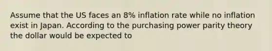 Assume that the US faces an 8% inflation rate while no inflation exist in Japan. According to the purchasing power parity theory the dollar would be expected to