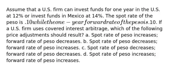 Assume that a U.S. firm can invest funds for one year in the U.S. at 12% or invest funds in Mexico at 14%. The spot rate of the peso is .10 while the one-year forward rate of the peso is.10. If a U.S. firm uses covered interest arbitrage, which of the following price adjustments should result? a. Spot rate of peso increases; forward rate of peso decreases. b. Spot rate of peso decreases; forward rate of peso increases. c. Spot rate of peso decreases; forward rate of peso decreases. d. Spot rate of peso increases; forward rate of peso increases.