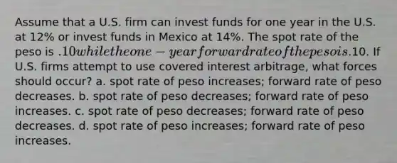 Assume that a U.S. firm can invest funds for one year in the U.S. at 12% or invest funds in Mexico at 14%. The spot rate of the peso is .10 while the one-year forward rate of the peso is.10. If U.S. firms attempt to use covered interest arbitrage, what forces should occur? a. spot rate of peso increases; forward rate of peso decreases. b. spot rate of peso decreases; forward rate of peso increases. c. spot rate of peso decreases; forward rate of peso decreases. d. spot rate of peso increases; forward rate of peso increases.