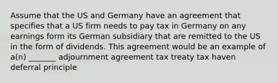 Assume that the US and Germany have an agreement that specifies that a US firm needs to pay tax in Germany on any earnings form its German subsidiary that are remitted to the US in the form of dividends. This agreement would be an example of a(n) _______ adjournment agreement tax treaty tax haven deferral principle