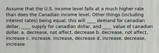 Assume that the U.S. income level falls at a much higher rate than does the Canadian income level. Other things (including interest rates) being equal, this will ____ demand for canadian dollar, ____ supply for canadian dollar, and ____ value of canadian dollar. a. decrease, not affect, decrease b. decrease, not affect, increase c. increase, increase, decrease d. increase, decrease, increase