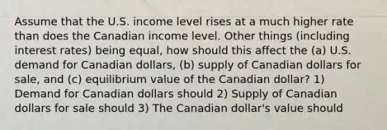 Assume that the U.S. income level rises at a much higher rate than does the Canadian income level. Other things (including interest rates) being equal, how should this affect the (a) U.S. demand for Canadian dollars, (b) supply of Canadian dollars for sale, and (c) equilibrium value of the Canadian dollar? 1) Demand for Canadian dollars should 2) Supply of Canadian dollars for sale should 3) The Canadian dollar's value should