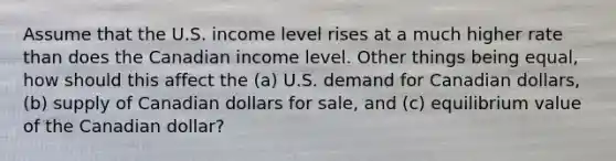 Assume that the U.S. income level rises at a much higher rate than does the Canadian income level. Other things being equal, how should this affect the (a) U.S. demand for Canadian dollars, (b) supply of Canadian dollars for sale, and (c) equilibrium value of the Canadian dollar?