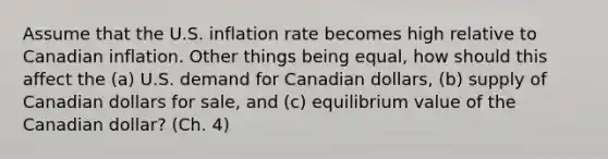 Assume that the U.S. inflation rate becomes high relative to Canadian inflation. Other things being equal, how should this affect the (a) U.S. demand for Canadian dollars, (b) supply of Canadian dollars for sale, and (c) equilibrium value of the Canadian dollar? (Ch. 4)