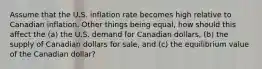 Assume that the U.S. inflation rate becomes high relative to Canadian inflation. Other things being equal, how should this affect the (a) the U.S. demand for Canadian dollars, (b) the supply of Canadian dollars for sale, and (c) the equilibrium value of the Canadian dollar?