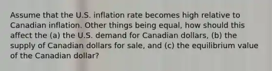 Assume that the U.S. inflation rate becomes high relative to Canadian inflation. Other things being equal, how should this affect the (a) the U.S. demand for Canadian dollars, (b) the supply of Canadian dollars for sale, and (c) the equilibrium value of the Canadian dollar?