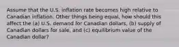 Assume that the U.S. inflation rate becomes high relative to Canadian inflation. Other things being equal, how should this affect the (a) U.S. demand for Canadian dollars, (b) supply of Canadian dollars for sale, and (c) equilibrium value of the Canadian dollar?