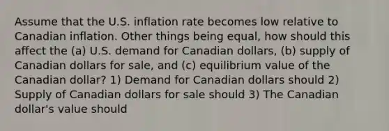 Assume that the U.S. inflation rate becomes low relative to Canadian inflation. Other things being equal, how should this affect the (a) U.S. demand for Canadian dollars, (b) supply of Canadian dollars for sale, and (c) equilibrium value of the Canadian dollar? 1) Demand for Canadian dollars should 2) Supply of Canadian dollars for sale should 3) The Canadian dollar's value should