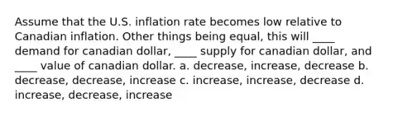 Assume that the U.S. inflation rate becomes low relative to Canadian inflation. Other things being equal, this will ____ demand for canadian dollar, ____ supply for canadian dollar, and ____ value of canadian dollar. a. decrease, increase, decrease b. decrease, decrease, increase c. increase, increase, decrease d. increase, decrease, increase