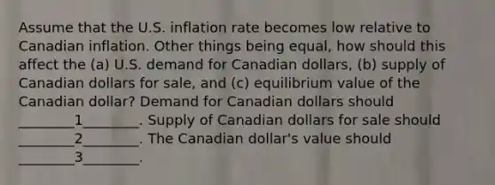 Assume that the U.S. inflation rate becomes low relative to Canadian inflation. Other things being equal, how should this affect the (a) U.S. demand for Canadian dollars, (b) supply of Canadian dollars for sale, and (c) equilibrium value of the Canadian dollar? Demand for Canadian dollars should ________1________. Supply of Canadian dollars for sale should ________2________. The Canadian dollar's value should ________3________.