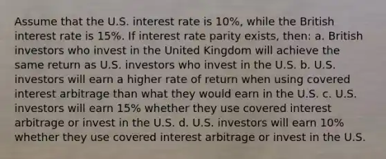 Assume that the U.S. interest rate is 10%, while the British interest rate is 15%. If interest rate parity exists, then: a. British investors who invest in the United Kingdom will achieve the same return as U.S. investors who invest in the U.S. b. U.S. investors will earn a higher rate of return when using covered interest arbitrage than what they would earn in the U.S. c. U.S. investors will earn 15% whether they use covered interest arbitrage or invest in the U.S. d. U.S. investors will earn 10% whether they use covered interest arbitrage or invest in the U.S.