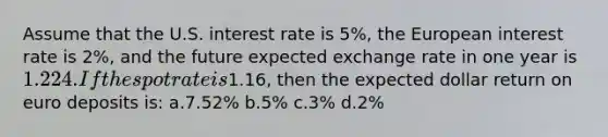 Assume that the U.S. interest rate is 5%, the European interest rate is 2%, and the future expected exchange rate in one year is 1.224. If the spot rate is1.16, then the expected dollar return on euro deposits is: a.7.52% b.5% c.3% d.2%