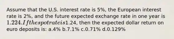 Assume that the U.S. interest rate is 5%, the European interest rate is 2%, and the future expected exchange rate in one year is 1.224. If the spot rate is1.24, then the expected dollar return on euro deposits is: a.4% b.7.1% c.0.71% d.0.129%