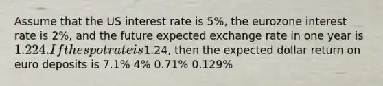 Assume that the US interest rate is 5%, the eurozone interest rate is 2%, and the future expected exchange rate in one year is 1.224. If the spot rate is1.24, then the expected dollar return on euro deposits is 7.1% 4% 0.71% 0.129%