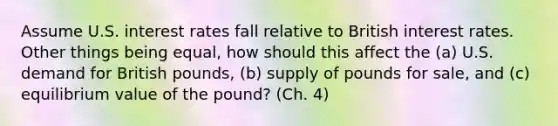 Assume U.S. interest rates fall relative to British interest rates. Other things being equal, how should this affect the (a) U.S. demand for British pounds, (b) supply of pounds for sale, and (c) equilibrium value of the pound? (Ch. 4)