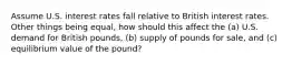 Assume U.S. interest rates fall relative to British interest rates. Other things being equal, how should this affect the (a) U.S. demand for British pounds, (b) supply of pounds for sale, and (c) equilibrium value of the pound?