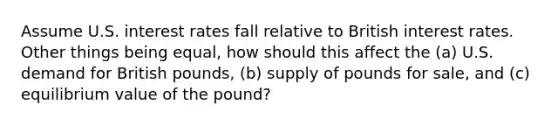 Assume U.S. interest rates fall relative to British interest rates. Other things being equal, how should this affect the (a) U.S. demand for British pounds, (b) supply of pounds for sale, and (c) equilibrium value of the pound?