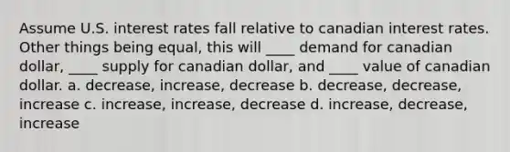 Assume U.S. interest rates fall relative to canadian interest rates. Other things being equal, this will ____ demand for canadian dollar, ____ supply for canadian dollar, and ____ value of canadian dollar. a. decrease, increase, decrease b. decrease, decrease, increase c. increase, increase, decrease d. increase, decrease, increase