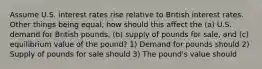 Assume U.S. interest rates rise relative to British interest rates. Other things being equal, how should this affect the (a) U.S. demand for British pounds, (b) supply of pounds for sale, and (c) equilibrium value of the pound? 1) Demand for pounds should 2) Supply of pounds for sale should 3) The pound's value should