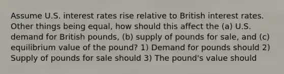 Assume U.S. interest rates rise relative to British interest rates. Other things being equal, how should this affect the (a) U.S. demand for British pounds, (b) supply of pounds for sale, and (c) equilibrium value of the pound? 1) Demand for pounds should 2) Supply of pounds for sale should 3) The pound's value should