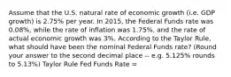 Assume that the U.S. natural rate of economic growth (i.e. GDP growth) is 2.75% per year. In 2015, the Federal Funds rate was 0.08%, while the rate of inflation was 1.75%, and the rate of actual economic growth was 3%. According to the Taylor Rule, what should have been the nominal Federal Funds rate? (Round your answer to the second decimal place -- e.g. 5.125% rounds to 5.13%) Taylor Rule Fed Funds Rate =