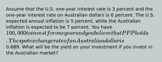 Assume that the U.S. one-year interest rate is 3 percent and the one-year interest rate on Australian dollars is 6 percent. The U.S. expected annual inflation is 5 percent, while the Australian inflation is expected to be 7 percent. You have 100,000 to invest for one year and you believe that PPP holds. The spot exchange rate of an Australian dollar is0.689. What will be the yield on your investment if you invest in the Australian market?