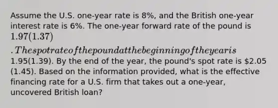 Assume the U.S. one-year rate is 8%, and the British one-year interest rate is 6%. The one-year forward rate of the pound is 1.97(1.37). The spot rate of the pound at the beginning of the year is1.95(1.39). By the end of the year, the pound's spot rate is 2.05 (1.45). Based on the information provided, what is the effective financing rate for a U.S. firm that takes out a one-year, uncovered British loan?