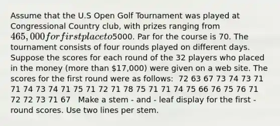 Assume that the U.S Open Golf Tournament was played at Congressional Country club, with prizes ranging from 465,000 for first place to5000. Par for the course is 70. The tournament consists of four rounds played on different days. Suppose the scores for each round of the 32 players who placed in the money (more than 17,000) were given on a web site. The scores for the first round were as follows: ​ 72 63 67 73 74 73 71 71 74 73 74 71 75 71 72 71 78 75 71 71 74 75 66 76 75 76 71 72 72 73 71 67 ​ ​ Make a stem - and - leaf display for the first - round scores. Use two lines per stem.