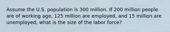 Assume the U.S. population is 300 million. If 200 million people are of working​ age, 125 million are​ employed, and 15 million are​ unemployed, what is the size of the labor​ force?