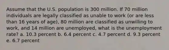 Assume that the U.S. population is 300 million. If 70 million individuals are legally classified as unable to work (or are less than 16 years of age), 80 million are classified as unwilling to work, and 14 million are unemployed, what is the unemployment rate? a. 10.3 percent b. 6.4 percent c. 4.7 percent d. 9.3 percent e. 6.7 percent