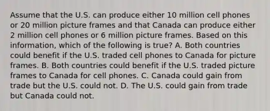 Assume that the U.S. can produce either 10 million cell phones or 20 million picture frames and that Canada can produce either 2 million cell phones or 6 million picture frames. Based on this information, which of the following is true? A. Both countries could benefit if the U.S. traded cell phones to Canada for picture frames. B. Both countries could benefit if the U.S. traded picture frames to Canada for cell phones. C. Canada could gain from trade but the U.S. could not. D. The U.S. could gain from trade but Canada could not.