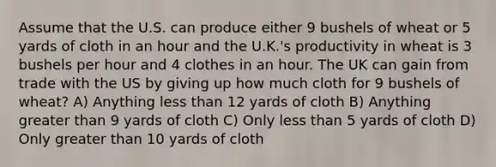 Assume that the U.S. can produce either 9 bushels of wheat or 5 yards of cloth in an hour and the U.K.'s productivity in wheat is 3 bushels per hour and 4 clothes in an hour. The UK can gain from trade with the US by giving up how much cloth for 9 bushels of wheat? A) Anything less than 12 yards of cloth B) Anything greater than 9 yards of cloth C) Only less than 5 yards of cloth D) Only greater than 10 yards of cloth