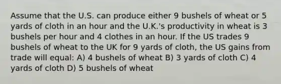 Assume that the U.S. can produce either 9 bushels of wheat or 5 yards of cloth in an hour and the U.K.'s productivity in wheat is 3 bushels per hour and 4 clothes in an hour. If the US trades 9 bushels of wheat to the UK for 9 yards of cloth, the US gains from trade will equal: A) 4 bushels of wheat B) 3 yards of cloth C) 4 yards of cloth D) 5 bushels of wheat