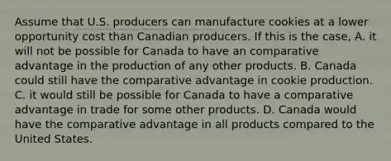 Assume that U.S. producers can manufacture cookies at a lower opportunity cost than Canadian producers. If this is the case, A. it will not be possible for Canada to have an comparative advantage in the production of any other products. B. Canada could still have the comparative advantage in cookie production. C. it would still be possible for Canada to have a comparative advantage in trade for some other products. D. Canada would have the comparative advantage in all products compared to the United States.