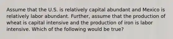 Assume that the U.S. is relatively capital abundant and Mexico is relatively labor abundant. Further, assume that the production of wheat is capital intensive and the production of iron is labor intensive. Which of the following would be true?