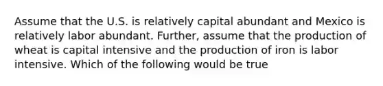 Assume that the U.S. is relatively capital abundant and Mexico is relatively labor abundant. Further, assume that the production of wheat is capital intensive and the production of iron is labor intensive. Which of the following would be true