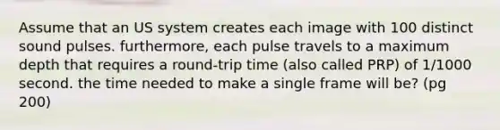 Assume that an US system creates each image with 100 distinct sound pulses. furthermore, each pulse travels to a maximum depth that requires a round-trip time (also called PRP) of 1/1000 second. the time needed to make a single frame will be? (pg 200)