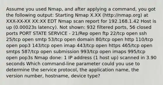 Assume you used Nmap, and after applying a command, you got the following output: Starting Nmap X.XX (http://nmap.org) at XXX-XX-XX XX:XX EDT Nmap scan report for 192.168.1.42 Host is up (0.00023s latency). Not shown: 932 filtered ports, 56 closed ports PORT STATE SERVICE - 21/Rep open ftp 22/tcp open ssh 25/tcp open smtp 53/tcp open domain 80/tcp open http 110/tcp open pop3 143/tcp open imap 443/tcp open https 465/tcp open smtps 587/tcp open submission 993/tcp open imaps 995/tcp open pop3s Nmap done: 1 IP address (1 host up) scanned in 3.90 seconds Which command-line parameter could you use to determine the service protocol, the application name, the version number, hostname, device type?