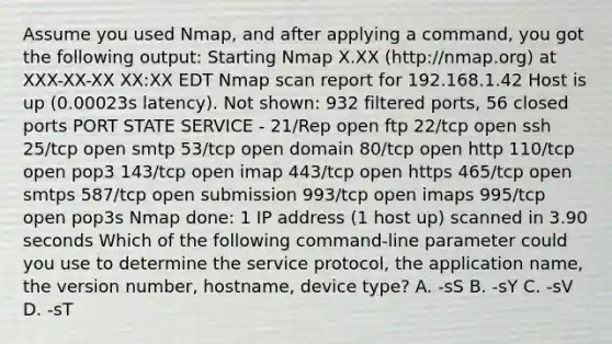 Assume you used Nmap, and after applying a command, you got the following output: Starting Nmap X.XX (http://nmap.org) at XXX-XX-XX XX:XX EDT Nmap scan report for 192.168.1.42 Host is up (0.00023s latency). Not shown: 932 filtered ports, 56 closed ports PORT STATE SERVICE - 21/Rep open ftp 22/tcp open ssh 25/tcp open smtp 53/tcp open domain 80/tcp open http 110/tcp open pop3 143/tcp open imap 443/tcp open https 465/tcp open smtps 587/tcp open submission 993/tcp open imaps 995/tcp open pop3s Nmap done: 1 IP address (1 host up) scanned in 3.90 seconds Which of the following command-line parameter could you use to determine the service protocol, the application name, the version number, hostname, device type? A. -sS B. -sY C. -sV D. -sT