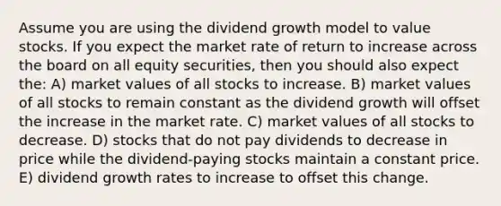 Assume you are using the dividend growth model to value stocks. If you expect the market rate of return to increase across the board on all equity securities, then you should also expect the: A) market values of all stocks to increase. B) market values of all stocks to remain constant as the dividend growth will offset the increase in the market rate. C) market values of all stocks to decrease. D) stocks that do not pay dividends to decrease in price while the dividend-paying stocks maintain a constant price. E) dividend growth rates to increase to offset this change.